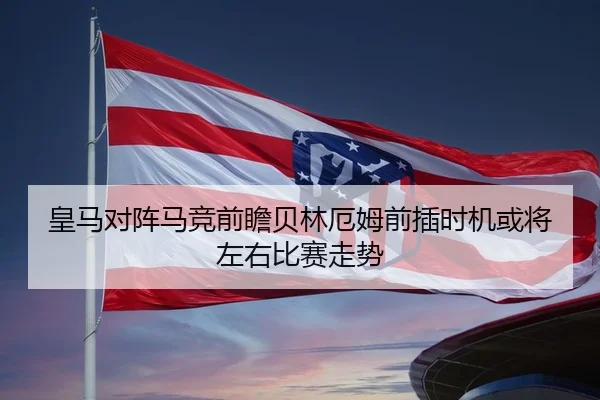 皇马对阵马竞前瞻贝林厄姆前插时机或将左右比赛走势